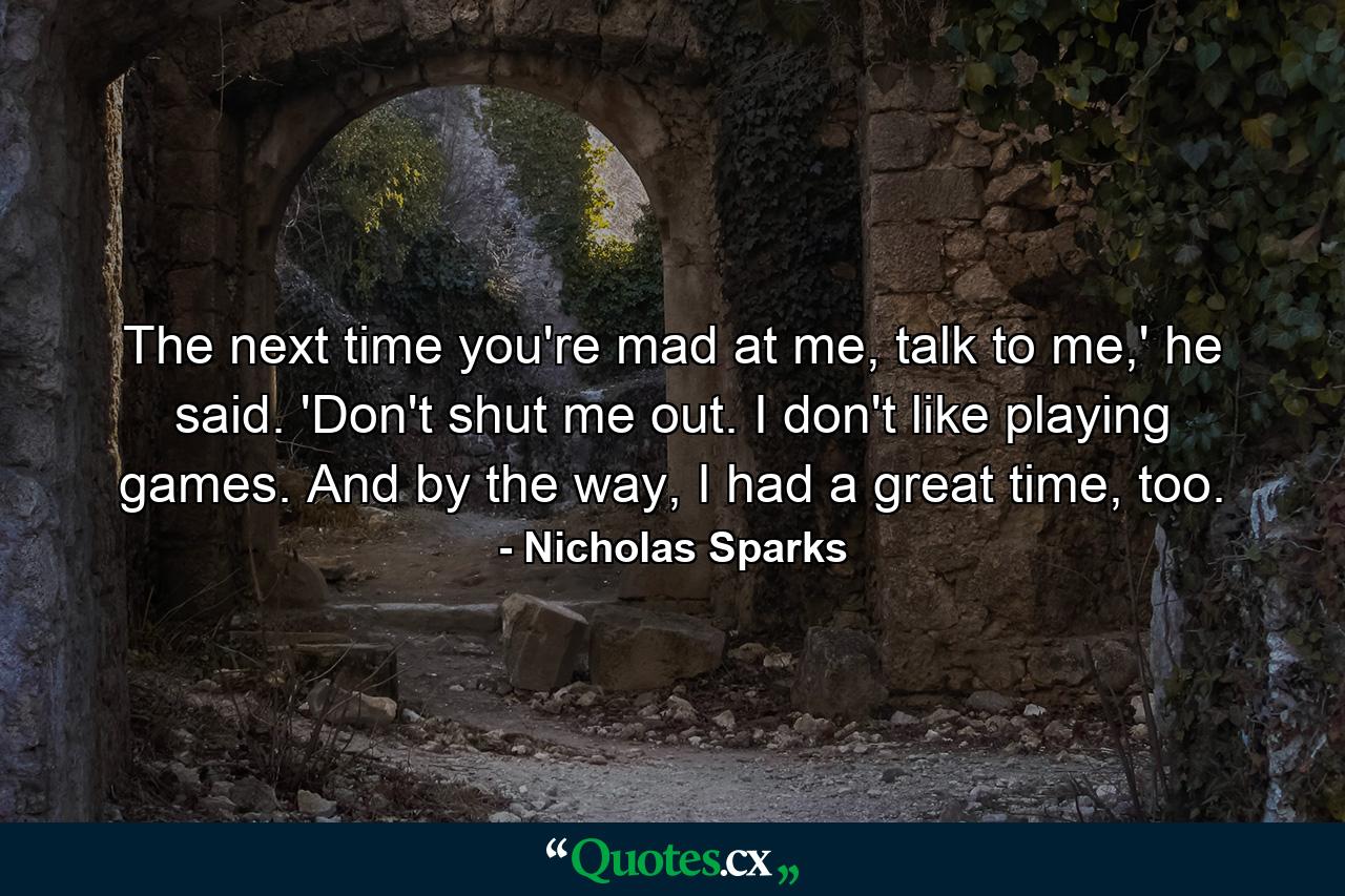 The next time you're mad at me, talk to me,' he said. 'Don't shut me out. I don't like playing games. And by the way, I had a great time, too. - Quote by Nicholas Sparks