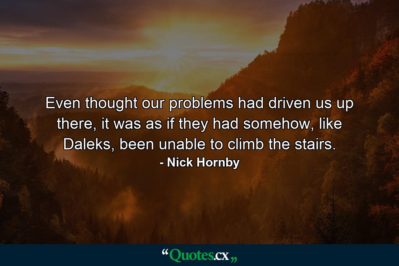 Even thought our problems had driven us up there, it was as if they had somehow, like Daleks, been unable to climb the stairs. - Quote by Nick Hornby