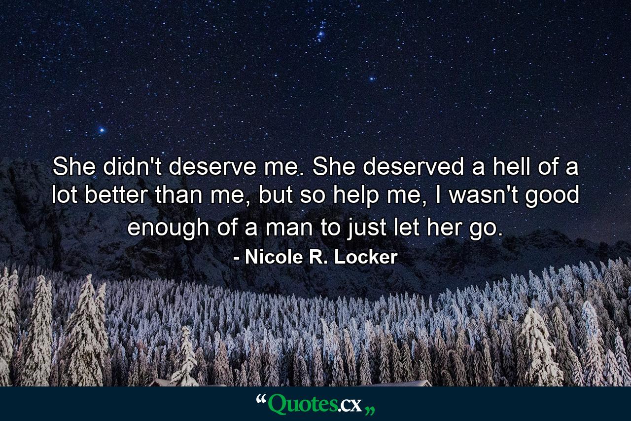 She didn't deserve me. She deserved a hell of a lot better than me, but so help me, I wasn't good enough of a man to just let her go. - Quote by Nicole R. Locker