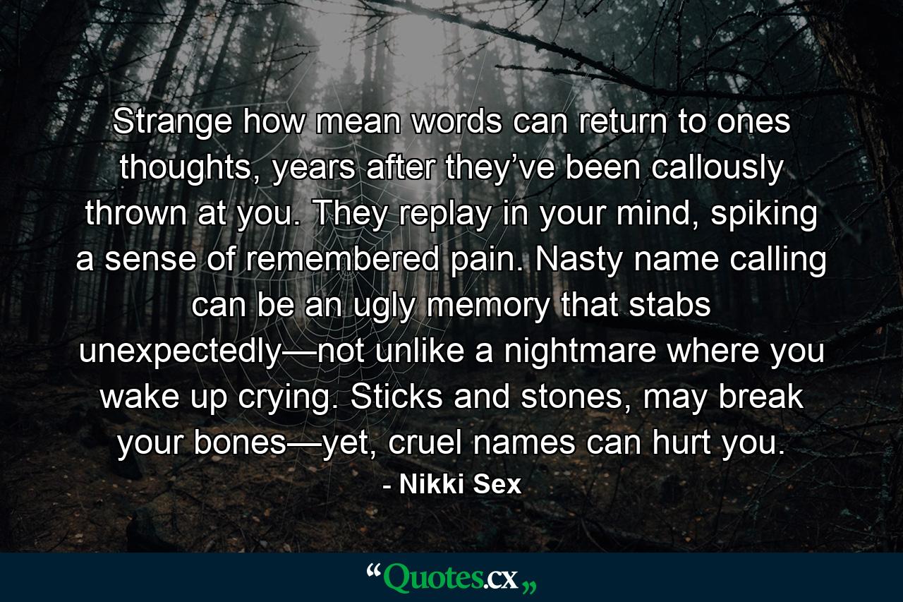 Strange how mean words can return to ones thoughts, years after they’ve been callously thrown at you. They replay in your mind, spiking a sense of remembered pain. Nasty name calling can be an ugly memory that stabs unexpectedly—not unlike a nightmare where you wake up crying. Sticks and stones, may break your bones—yet, cruel names can hurt you. - Quote by Nikki Sex