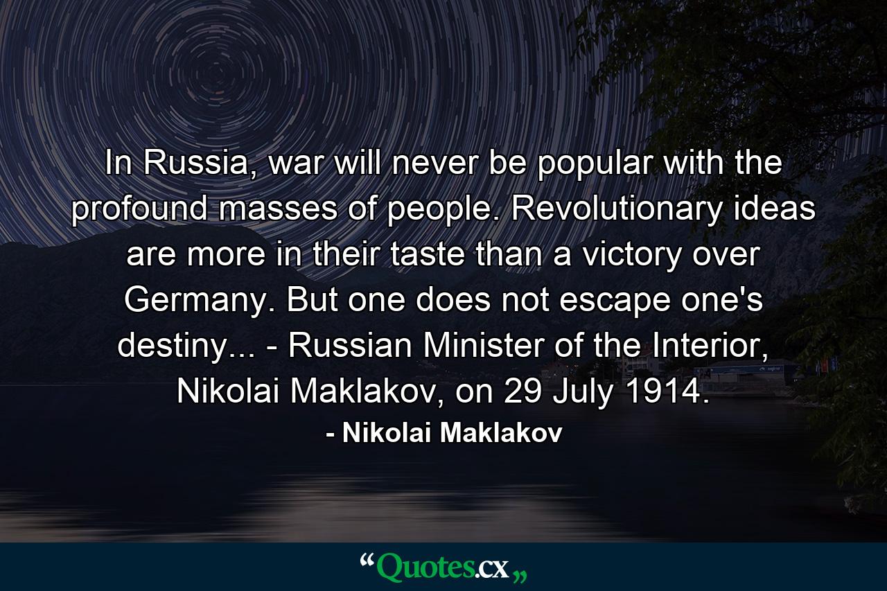 In Russia, war will never be popular with the profound masses of people. Revolutionary ideas are more in their taste than a victory over Germany. But one does not escape one's destiny... - Russian Minister of the Interior, Nikolai Maklakov, on 29 July 1914. - Quote by Nikolai Maklakov