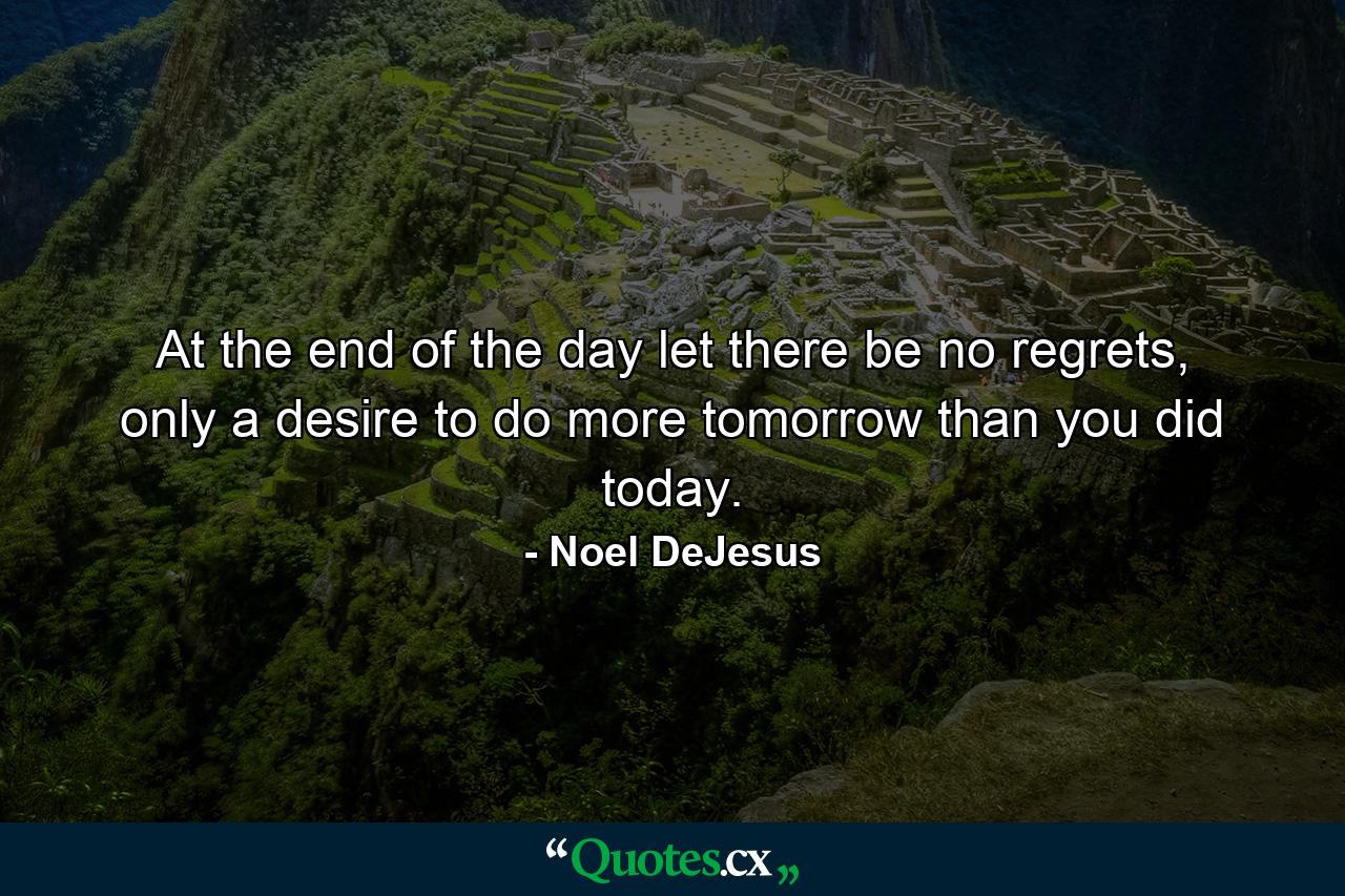 At the end of the day let there be no regrets, only a desire to do more tomorrow than you did today. - Quote by Noel DeJesus