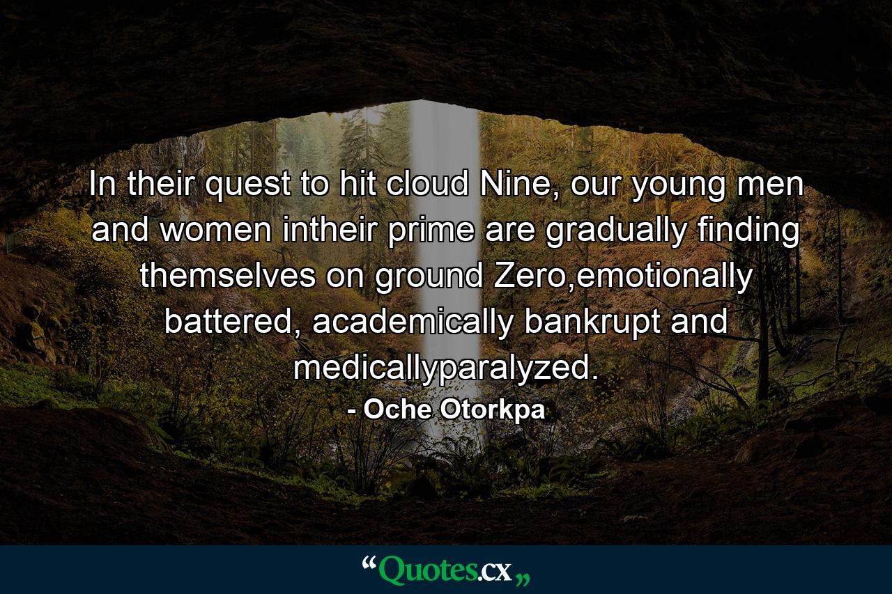In their quest to hit cloud Nine, our young men and women intheir prime are gradually finding themselves on ground Zero,emotionally battered, academically bankrupt and medicallyparalyzed. - Quote by Oche Otorkpa