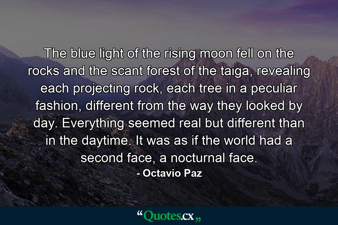 The blue light of the rising moon fell on the rocks and the scant forest of the taiga, revealing each projecting rock, each tree in a peculiar fashion, different from the way they looked by day. Everything seemed real but different than in the daytime. It was as if the world had a second face, a nocturnal face. - Quote by Octavio Paz