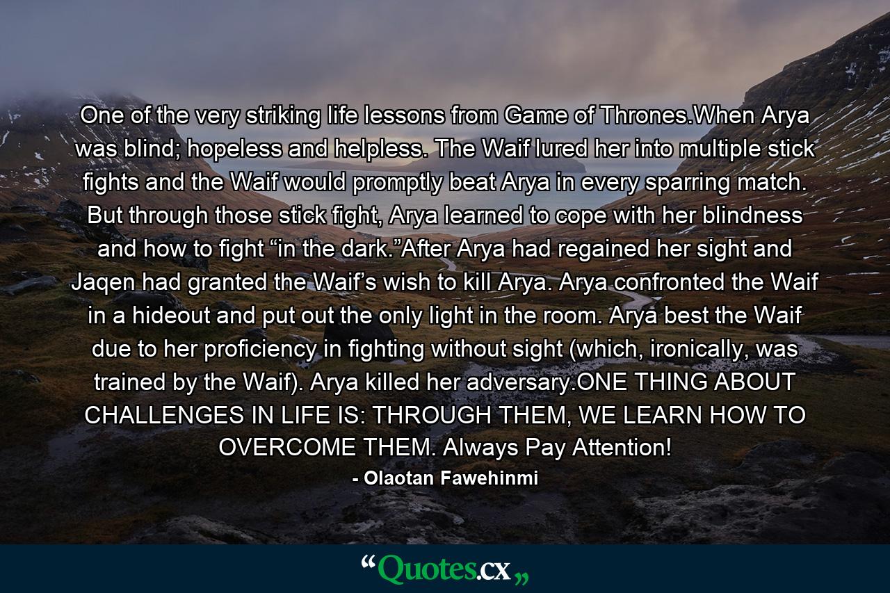 One of the very striking life lessons from Game of Thrones.When Arya was blind; hopeless and helpless. The Waif lured her into multiple stick fights and the Waif would promptly beat Arya in every sparring match. But through those stick fight, Arya learned to cope with her blindness and how to fight “in the dark.”After Arya had regained her sight and Jaqen had granted the Waif’s wish to kill Arya. Arya confronted the Waif in a hideout and put out the only light in the room. Arya best the Waif due to her proficiency in fighting without sight (which, ironically, was trained by the Waif). Arya killed her adversary.ONE THING ABOUT CHALLENGES IN LIFE IS: THROUGH THEM, WE LEARN HOW TO OVERCOME THEM. Always Pay Attention! - Quote by Olaotan Fawehinmi