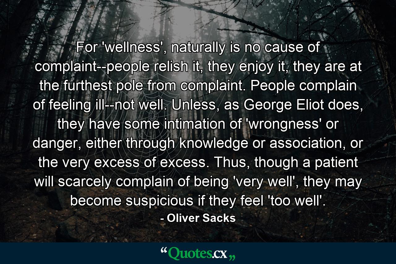 For 'wellness', naturally is no cause of complaint--people relish it, they enjoy it, they are at the furthest pole from complaint. People complain of feeling ill--not well. Unless, as George Eliot does, they have some intimation of 'wrongness' or danger, either through knowledge or association, or the very excess of excess. Thus, though a patient will scarcely complain of being 'very well', they may become suspicious if they feel 'too well'. - Quote by Oliver Sacks