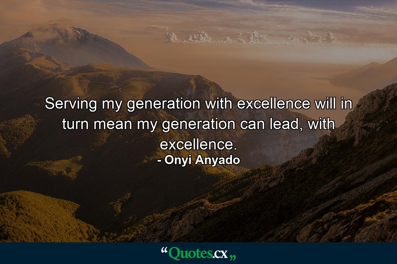 Serving my generation with excellence will in turn mean my generation can lead, with excellence. - Quote by Onyi Anyado