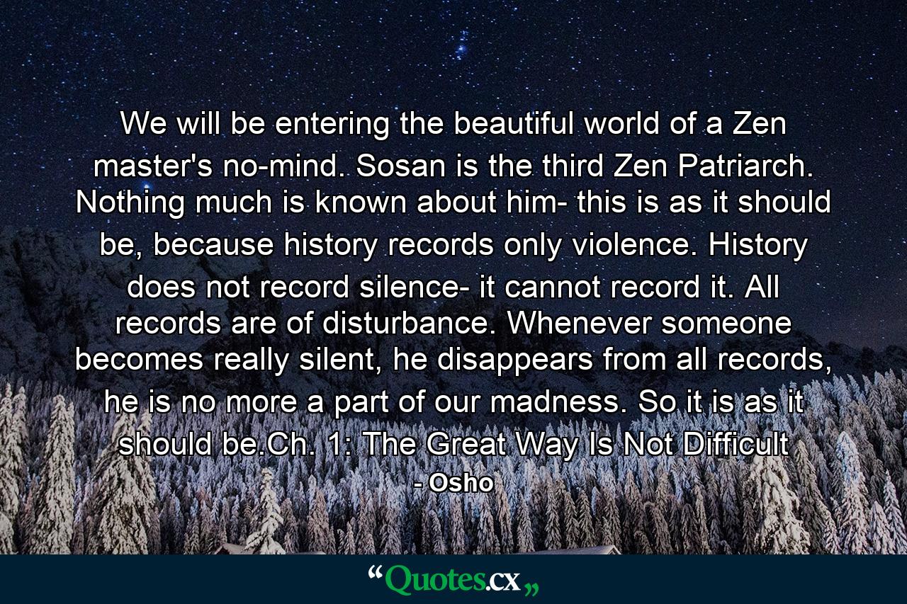 We will be entering the beautiful world of a Zen master's no-mind. Sosan is the third Zen Patriarch. Nothing much is known about him- this is as it should be, because history records only violence. History does not record silence- it cannot record it. All records are of disturbance. Whenever someone becomes really silent, he disappears from all records, he is no more a part of our madness. So it is as it should be.Ch. 1: The Great Way Is Not Difficult - Quote by Osho