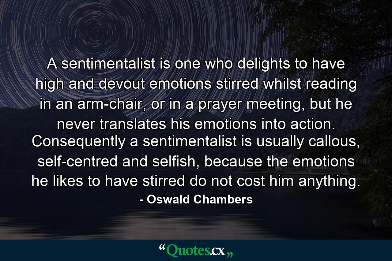 A sentimentalist is one who delights to have high and devout emotions stirred whilst reading in an arm-chair, or in a prayer meeting, but he never translates his emotions into action. Consequently a sentimentalist is usually callous, self-centred and selfish, because the emotions he likes to have stirred do not cost him anything. - Quote by Oswald Chambers