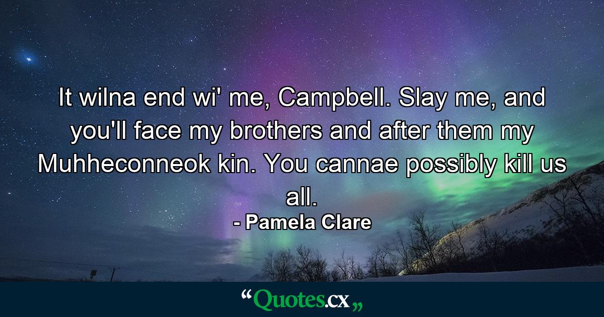 It wilna end wi' me, Campbell. Slay me, and you'll face my brothers and after them my Muhheconneok kin. You cannae possibly kill us all. - Quote by Pamela Clare