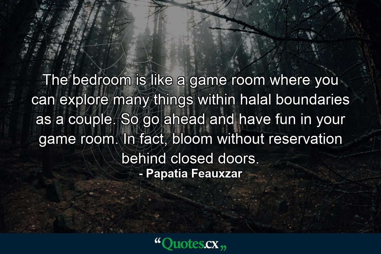 The bedroom is like a game room where you can explore many things within halal boundaries as a couple. So go ahead and have fun in your game room. In fact, bloom without reservation behind closed doors. - Quote by Papatia Feauxzar