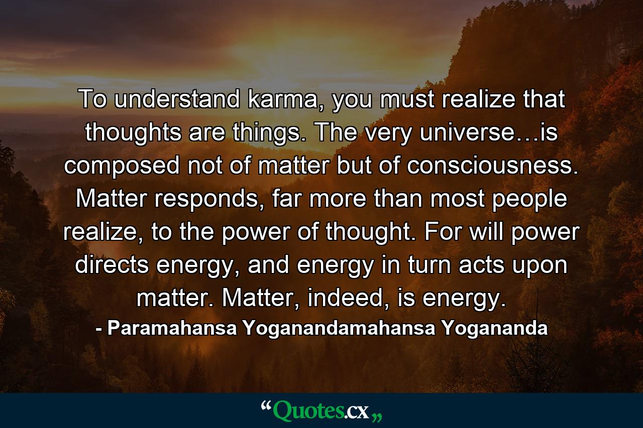 To understand karma, you must realize that thoughts are things. The very universe…is composed not of matter but of consciousness. Matter responds, far more than most people realize, to the power of thought. For will power directs energy, and energy in turn acts upon matter. Matter, indeed, is energy. - Quote by Paramahansa Yoganandamahansa Yogananda