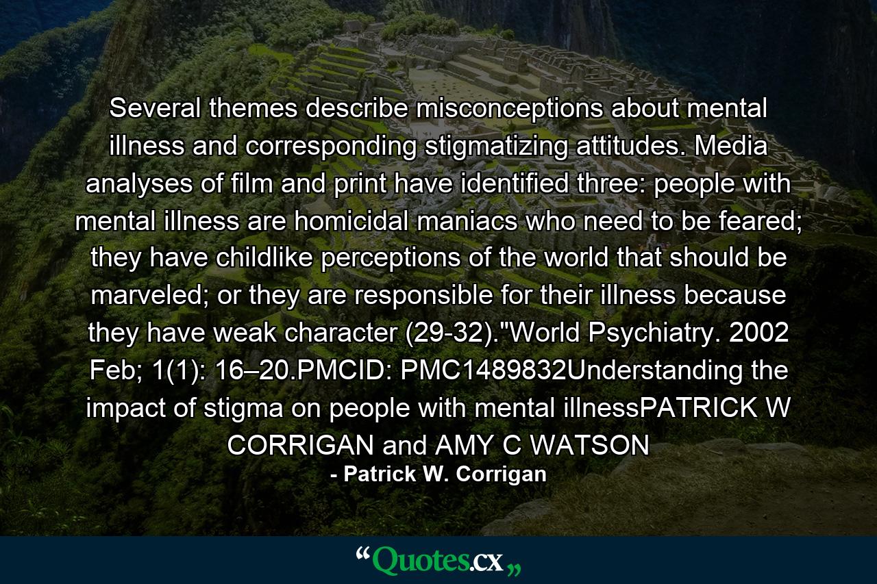 Several themes describe misconceptions about mental illness and corresponding stigmatizing attitudes. Media analyses of film and print have identified three: people with mental illness are homicidal maniacs who need to be feared; they have childlike perceptions of the world that should be marveled; or they are responsible for their illness because they have weak character (29-32).