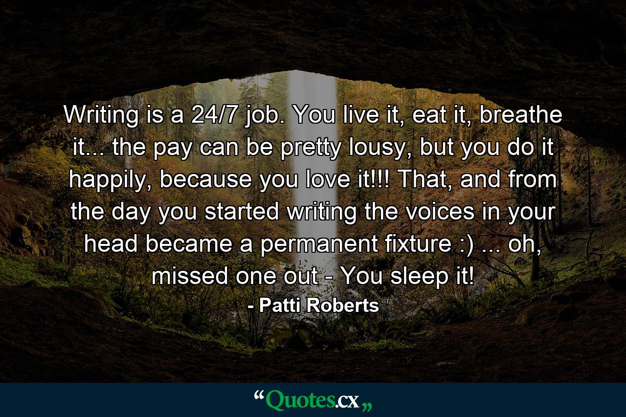 Writing is a 24/7 job. You live it, eat it, breathe it... the pay can be pretty lousy, but you do it happily, because you love it!!! That, and from the day you started writing the voices in your head became a permanent fixture :) ... oh, missed one out - You sleep it! - Quote by Patti Roberts