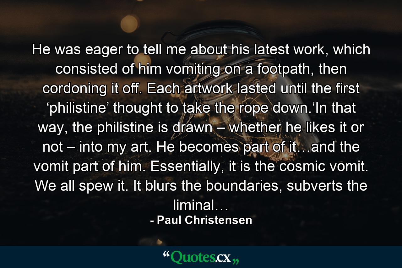 He was eager to tell me about his latest work, which consisted of him vomiting on a footpath, then cordoning it off. Each artwork lasted until the first ‘philistine’ thought to take the rope down.‘In that way, the philistine is drawn – whether he likes it or not – into my art. He becomes part of it…and the vomit part of him. Essentially, it is the cosmic vomit. We all spew it. It blurs the boundaries, subverts the liminal… - Quote by Paul Christensen