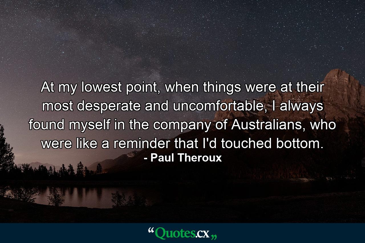 At my lowest point, when things were at their most desperate and uncomfortable, I always found myself in the company of Australians, who were like a reminder that I'd touched bottom. - Quote by Paul Theroux