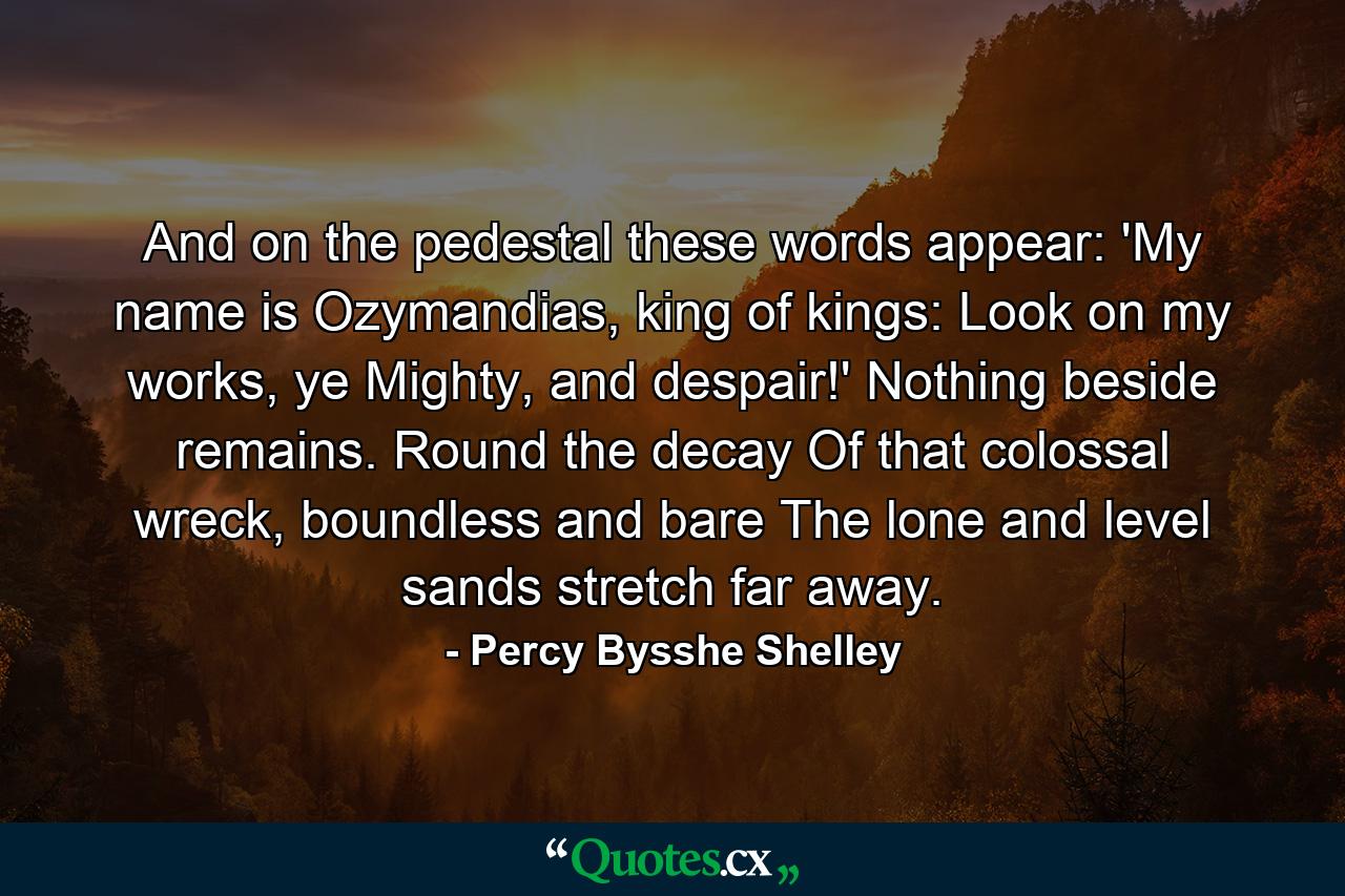 And on the pedestal these words appear: 'My name is Ozymandias, king of kings: Look on my works, ye Mighty, and despair!' Nothing beside remains. Round the decay Of that colossal wreck, boundless and bare The lone and level sands stretch far away. - Quote by Percy Bysshe Shelley
