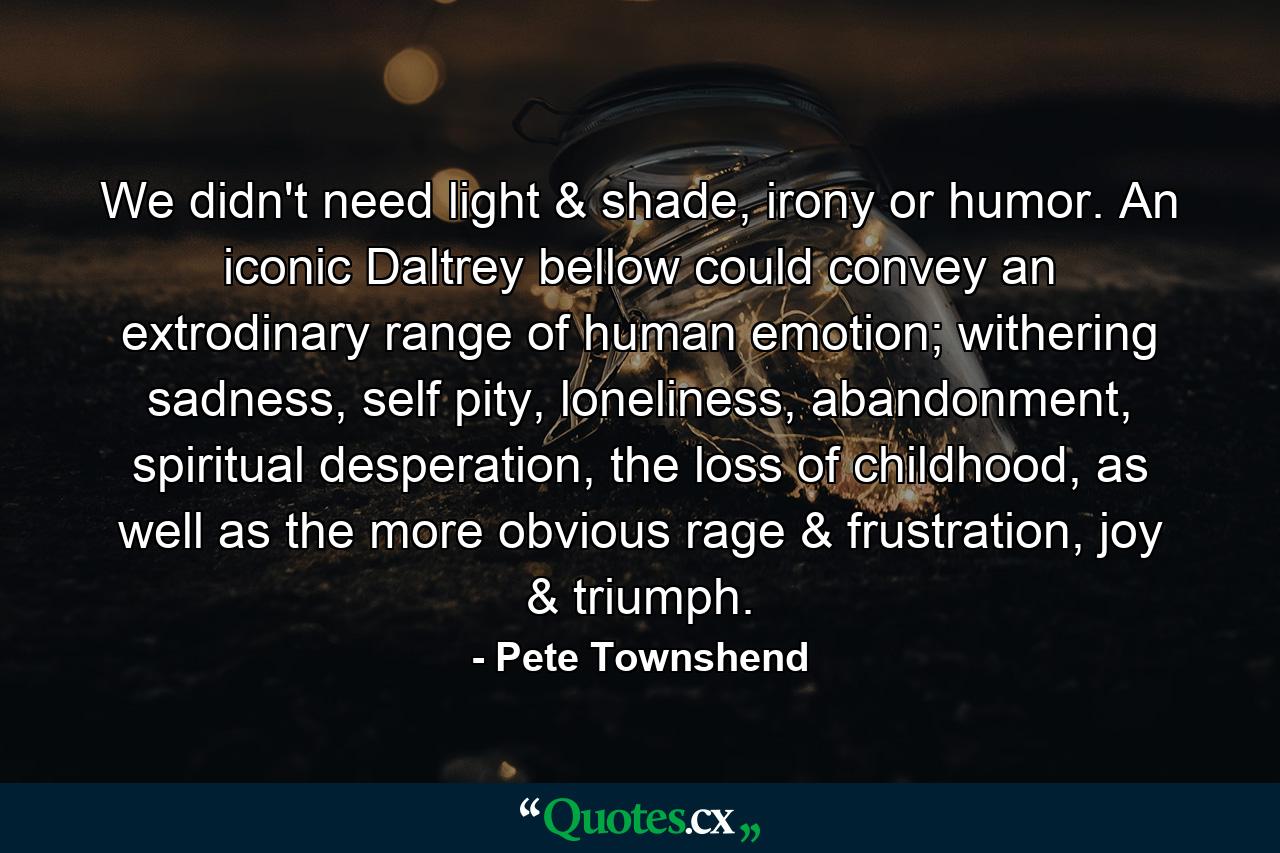 We didn't need light & shade, irony or humor. An iconic Daltrey bellow could convey an extrodinary range of human emotion; withering sadness, self pity, loneliness, abandonment, spiritual desperation, the loss of childhood, as well as the more obvious rage & frustration, joy & triumph. - Quote by Pete Townshend