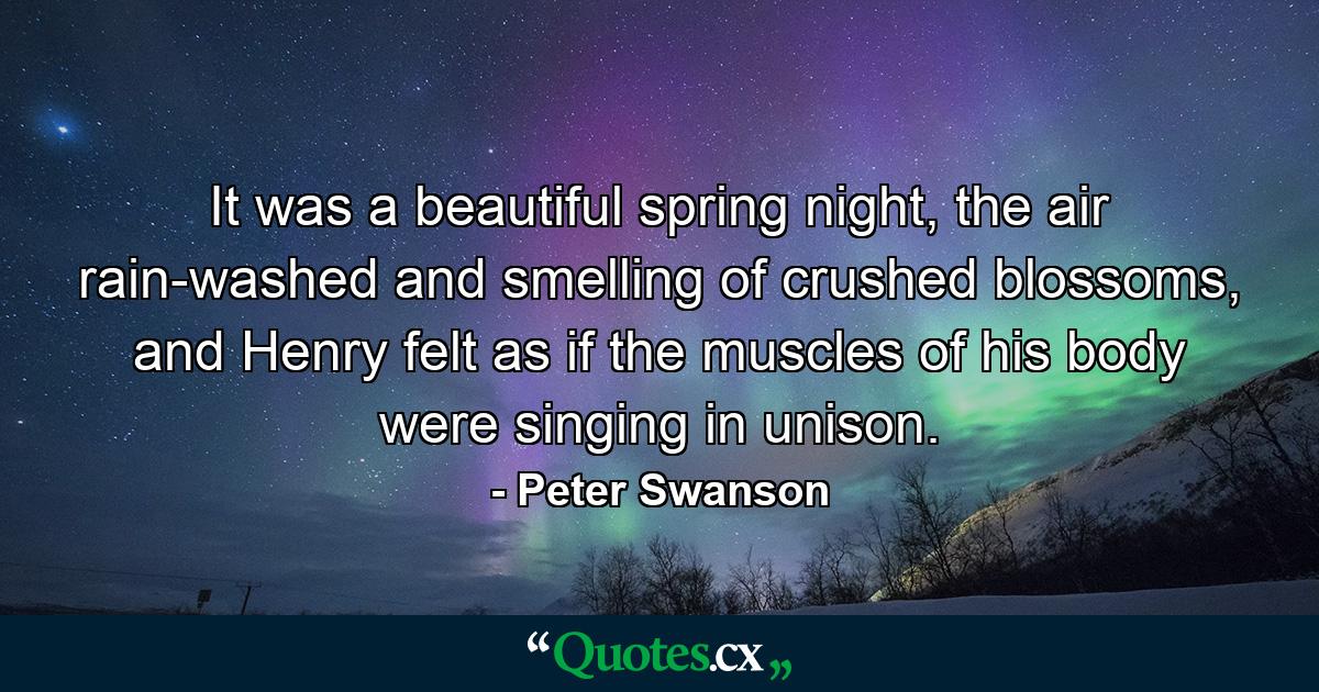 It was a beautiful spring night, the air rain-washed and smelling of crushed blossoms, and Henry felt as if the muscles of his body were singing in unison. - Quote by Peter Swanson