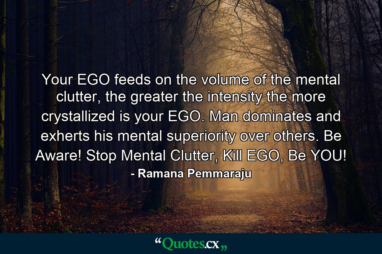 Your EGO feeds on the volume of the mental clutter, the greater the intensity the more crystallized is your EGO. Man dominates and exherts his mental superiority over others. Be Aware! Stop Mental Clutter, Kill EGO, Be YOU! - Quote by Ramana Pemmaraju