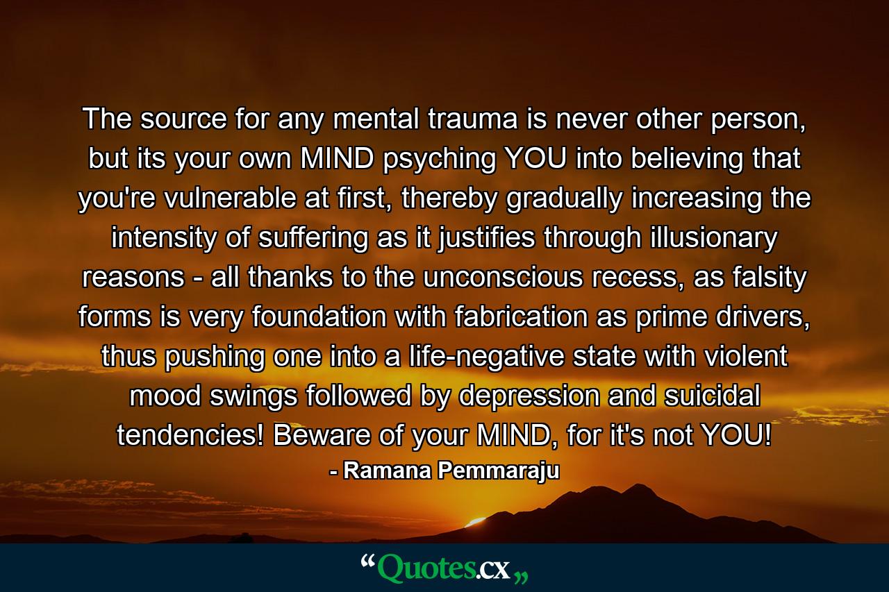The source for any mental trauma is never other person, but its your own MIND psyching YOU into believing that you're vulnerable at first, thereby gradually increasing the intensity of suffering as it justifies through illusionary reasons - all thanks to the unconscious recess, as falsity forms is very foundation with fabrication as prime drivers, thus pushing one into a life-negative state with violent mood swings followed by depression and suicidal tendencies! Beware of your MIND, for it's not YOU! - Quote by Ramana Pemmaraju
