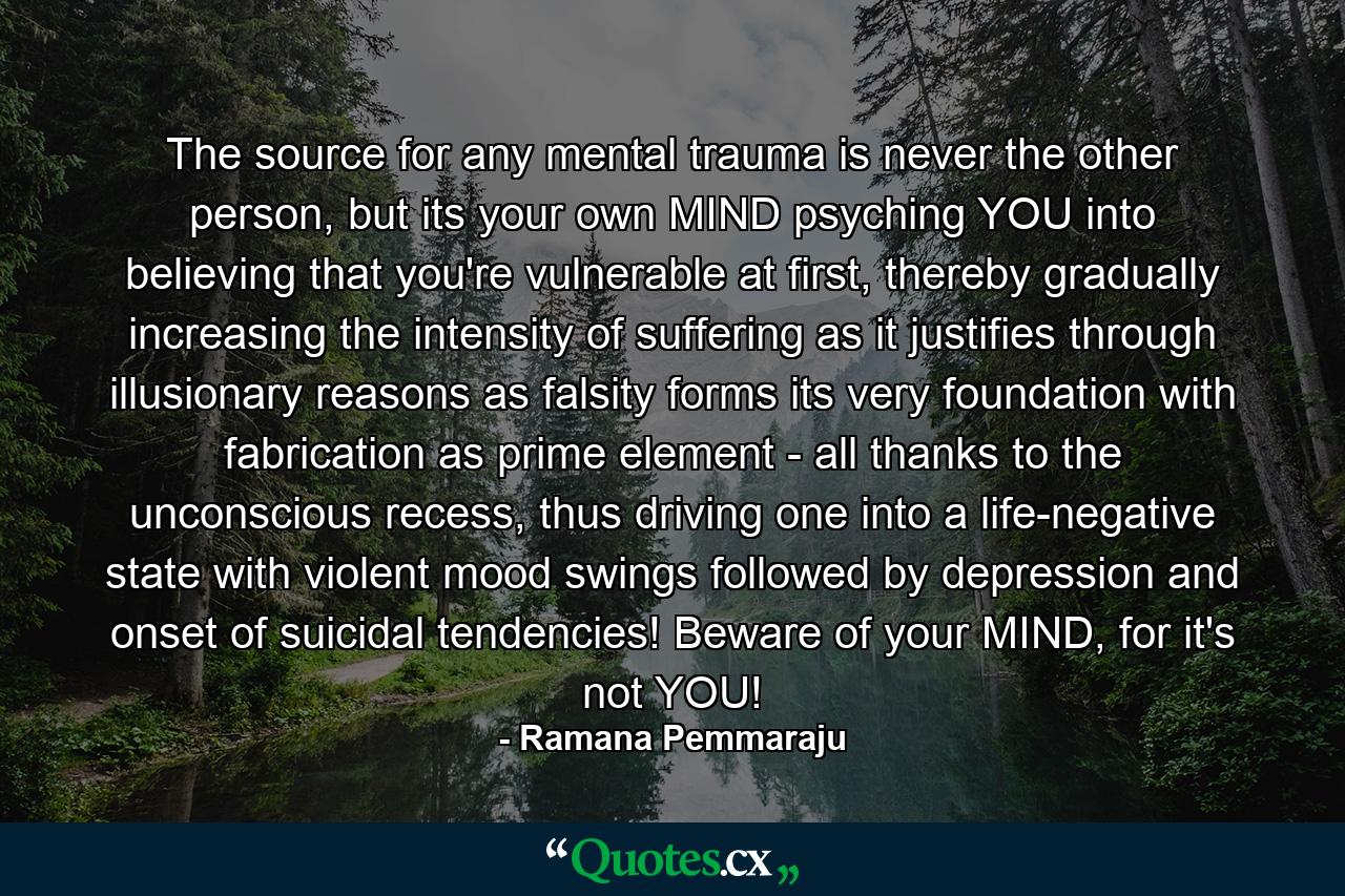 The source for any mental trauma is never the other person, but its your own MIND psyching YOU into believing that you're vulnerable at first, thereby gradually increasing the intensity of suffering as it justifies through illusionary reasons as falsity forms its very foundation with fabrication as prime element - all thanks to the unconscious recess, thus driving one into a life-negative state with violent mood swings followed by depression and onset of suicidal tendencies! Beware of your MIND, for it's not YOU! - Quote by Ramana Pemmaraju