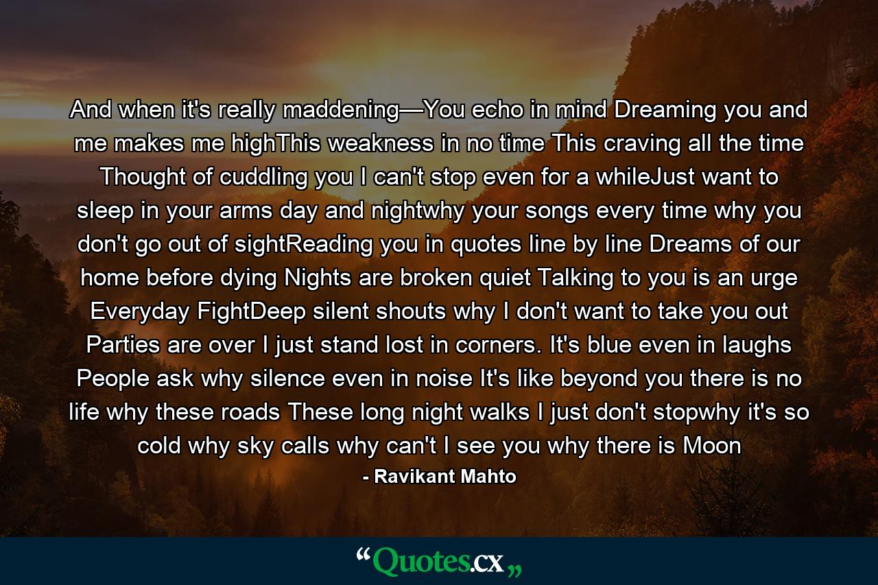 And when it's really maddening—You echo in mind Dreaming you and me makes me highThis weakness in no time This craving all the time Thought of cuddling you I can't stop even for a whileJust want to sleep in your arms day and nightwhy your songs every time why you don't go out of sightReading you in quotes line by line Dreams of our home before dying Nights are broken quiet Talking to you is an urge Everyday FightDeep silent shouts why I don't want to take you out Parties are over I just stand lost in corners. It's blue even in laughs People ask why silence even in noise It's like beyond you there is no life why these roads These long night walks I just don't stopwhy it's so cold why sky calls why can't I see you why there is Moon - Quote by Ravikant Mahto