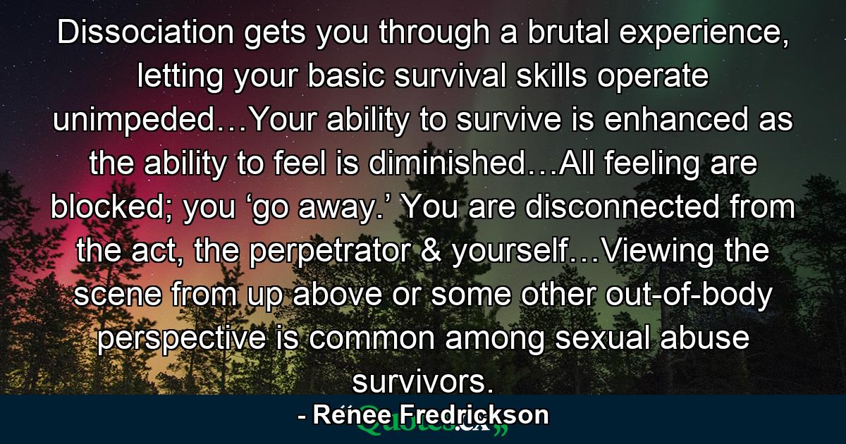 Dissociation gets you through a brutal experience, letting your basic survival skills operate unimpeded…Your ability to survive is enhanced as the ability to feel is diminished…All feeling are blocked; you ‘go away.’ You are disconnected from the act, the perpetrator & yourself…Viewing the scene from up above or some other out-of-body perspective is common among sexual abuse survivors. - Quote by Renee Fredrickson