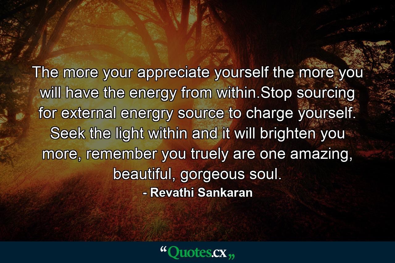 The more your appreciate yourself the more you will have the energy from within.Stop sourcing for external energry source to charge yourself. Seek the light within and it will brighten you more, remember you truely are one amazing, beautiful, gorgeous soul. - Quote by Revathi Sankaran