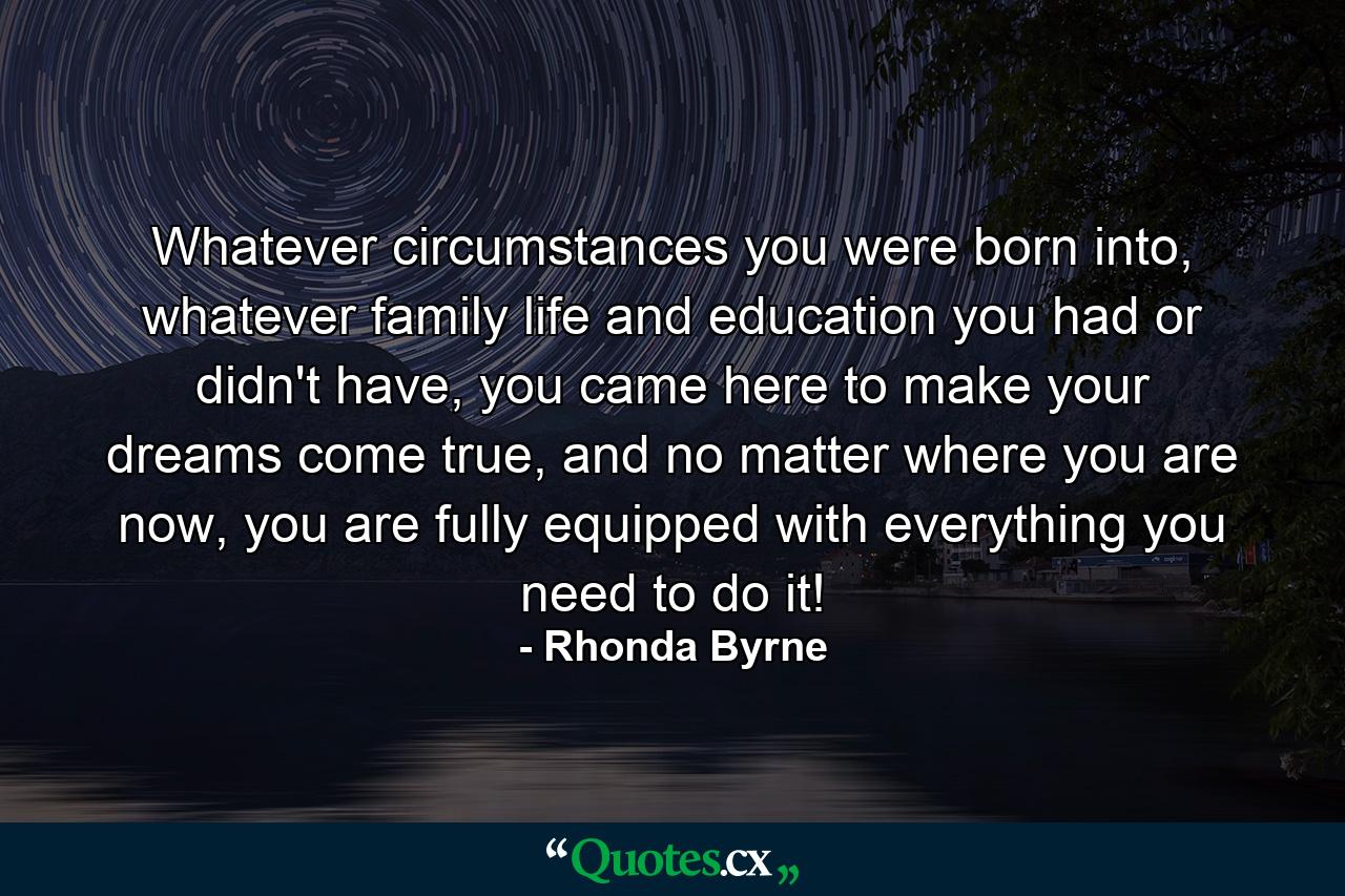 Whatever circumstances you were born into, whatever family life and education you had or didn't have, you came here to make your dreams come true, and no matter where you are now, you are fully equipped with everything you need to do it! - Quote by Rhonda Byrne