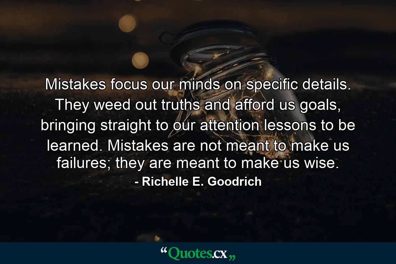 Mistakes focus our minds on specific details. They weed out truths and afford us goals, bringing straight to our attention lessons to be learned. Mistakes are not meant to make us failures; they are meant to make us wise. - Quote by Richelle E. Goodrich