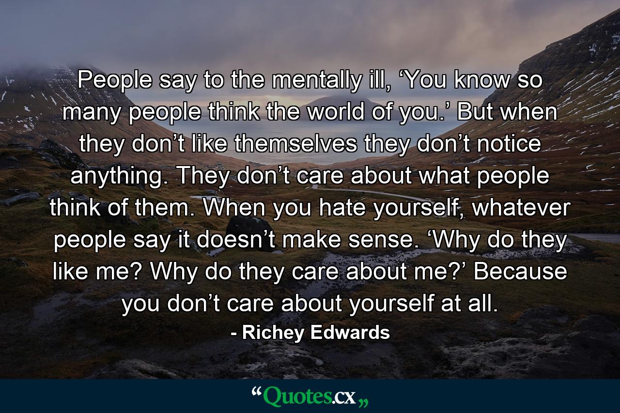 People say to the mentally ill, ‘You know so many people think the world of you.’ But when they don’t like themselves they don’t notice anything. They don’t care about what people think of them. When you hate yourself, whatever people say it doesn’t make sense. ‘Why do they like me? Why do they care about me?’ Because you don’t care about yourself at all. - Quote by Richey Edwards