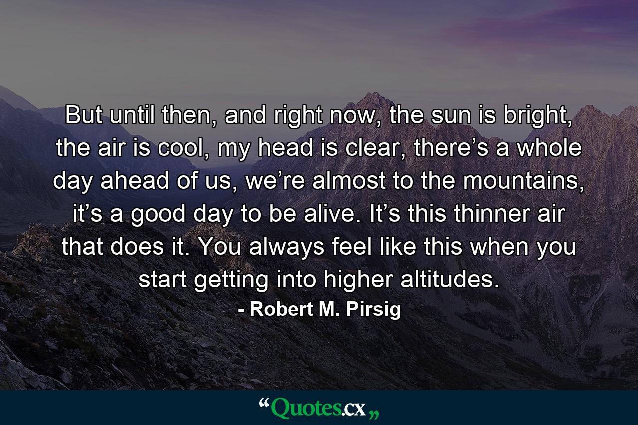 But until then, and right now, the sun is bright, the air is cool, my head is clear, there’s a whole day ahead of us, we’re almost to the mountains, it’s a good day to be alive. It’s this thinner air that does it. You always feel like this when you start getting into higher altitudes. - Quote by Robert M. Pirsig