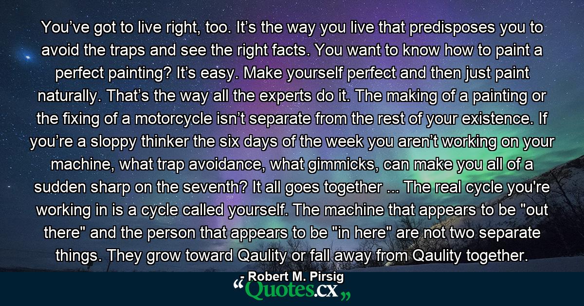 You’ve got to live right, too. It’s the way you live that predisposes you to avoid the traps and see the right facts. You want to know how to paint a perfect painting? It’s easy. Make yourself perfect and then just paint naturally. That’s the way all the experts do it. The making of a painting or the fixing of a motorcycle isn’t separate from the rest of your existence. If you’re a sloppy thinker the six days of the week you aren’t working on your machine, what trap avoidance, what gimmicks, can make you all of a sudden sharp on the seventh? It all goes together ... The real cycle you're working in is a cycle called yourself. The machine that appears to be 