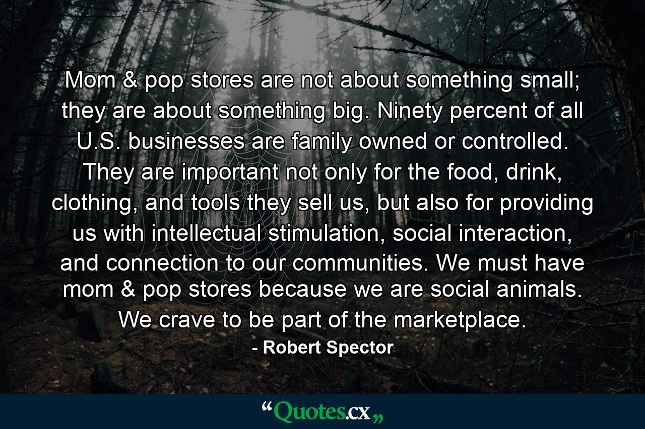 Mom & pop stores are not about something small; they are about something big. Ninety percent of all U.S. businesses are family owned or controlled. They are important not only for the food, drink, clothing, and tools they sell us, but also for providing us with intellectual stimulation, social interaction, and connection to our communities. We must have mom & pop stores because we are social animals. We crave to be part of the marketplace. - Quote by Robert Spector