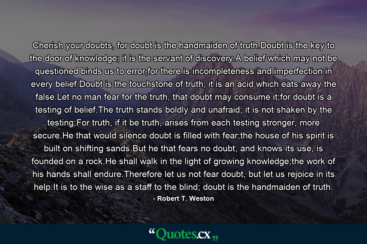 Cherish your doubts, for doubt is the handmaiden of truth.Doubt is the key to the door of knowledge; it is the servant of discovery.A belief which may not be questioned binds us to error,for there is incompleteness and imperfection in every belief.Doubt is the touchstone of truth; it is an acid which eats away the false.Let no man fear for the truth, that doubt may consume it;for doubt is a testing of belief.The truth stands boldly and unafraid; it is not shaken by the testing;For truth, if it be truth, arises from each testing stronger, more secure.He that would silence doubt is filled with fear;the house of his spirit is built on shifting sands.But he that fears no doubt, and knows its use, is founded on a rock.He shall walk in the light of growing knowledge;the work of his hands shall endure.Therefore let us not fear doubt, but let us rejoice in its help:It is to the wise as a staff to the blind; doubt is the handmaiden of truth. - Quote by Robert T. Weston