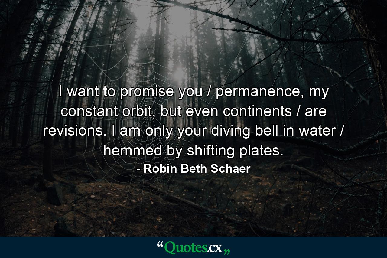 I want to promise you / permanence, my constant orbit, but even continents / are revisions. I am only your diving bell in water / hemmed by shifting plates. - Quote by Robin Beth Schaer