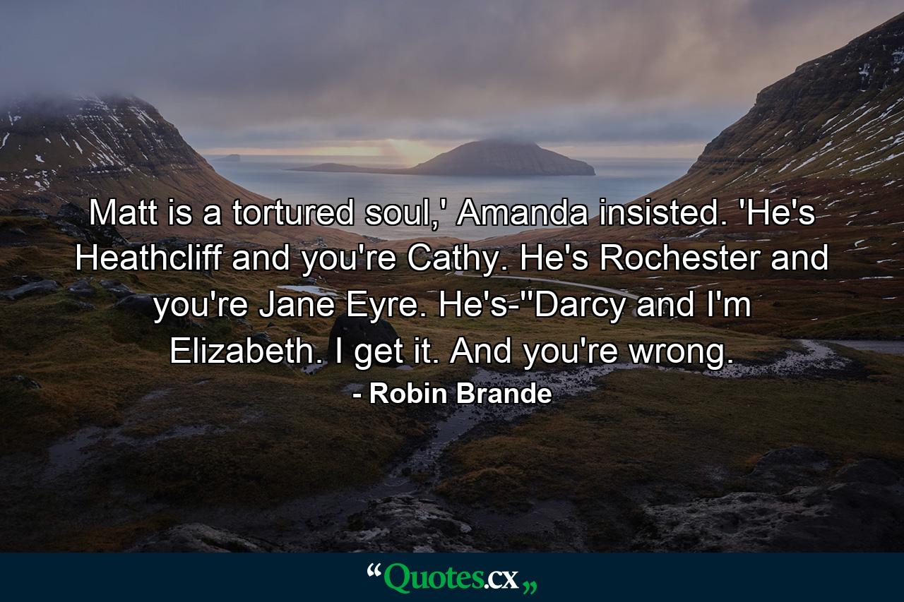 Matt is a tortured soul,' Amanda insisted. 'He's Heathcliff and you're Cathy. He's Rochester and you're Jane Eyre. He's-''Darcy and I'm Elizabeth. I get it. And you're wrong. - Quote by Robin Brande