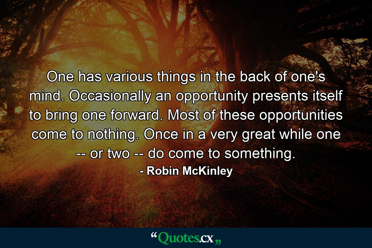 One has various things in the back of one's mind. Occasionally an opportunity presents itself to bring one forward. Most of these opportunities come to nothing. Once in a very great while one -- or two -- do come to something. - Quote by Robin McKinley