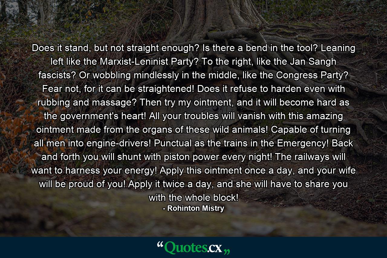 Does it stand, but not straight enough? Is there a bend in the tool? Leaning left like the Marxist-Leninist Party? To the right, like the Jan Sangh fascists? Or wobbling mindlessly in the middle, like the Congress Party? Fear not, for it can be straightened! Does it refuse to harden even with rubbing and massage? Then try my ointment, and it will become hard as the government's heart! All your troubles will vanish with this amazing ointment made from the organs of these wild animals! Capable of turning all men into engine-drivers! Punctual as the trains in the Emergency! Back and forth you will shunt with piston power every night! The railways will want to harness your energy! Apply this ointment once a day, and your wife will be proud of you! Apply it twice a day, and she will have to share you with the whole block! - Quote by Rohinton Mistry