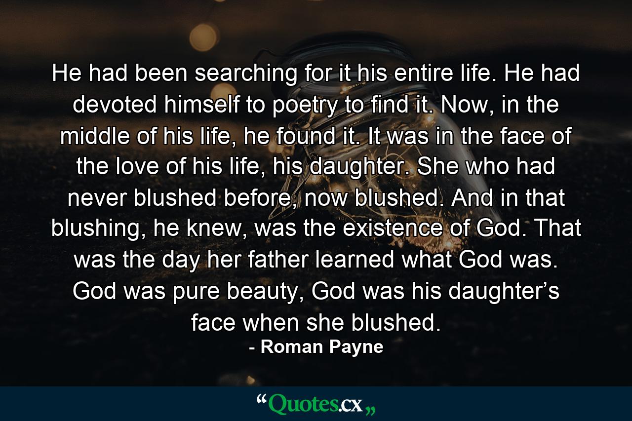 He had been searching for it his entire life. He had devoted himself to poetry to find it. Now, in the middle of his life, he found it. It was in the face of the love of his life, his daughter. She who had never blushed before, now blushed. And in that blushing, he knew, was the existence of God. That was the day her father learned what God was. God was pure beauty, God was his daughter’s face when she blushed. - Quote by Roman Payne