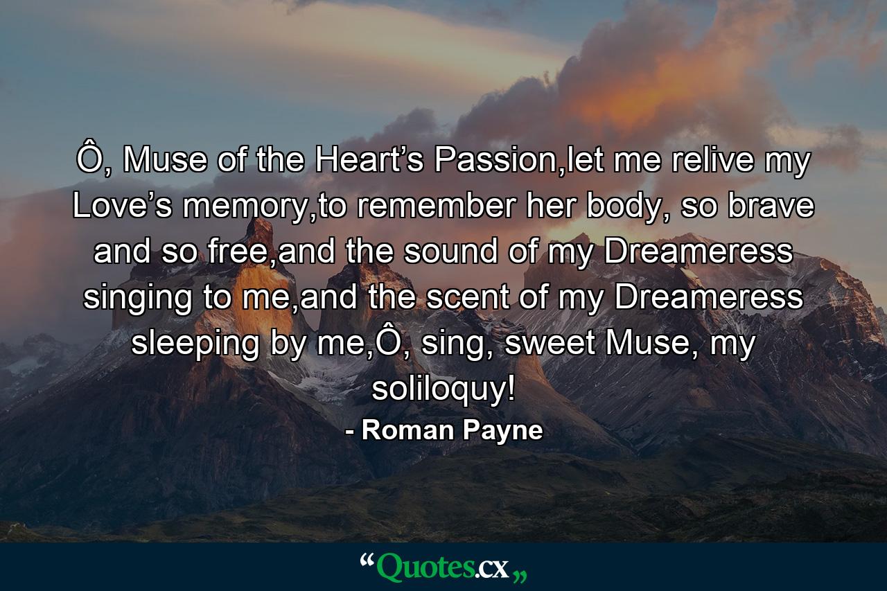 Ô, Muse of the Heart’s Passion,let me relive my Love’s memory,to remember her body, so brave and so free,and the sound of my Dreameress singing to me,and the scent of my Dreameress sleeping by me,Ô, sing, sweet Muse, my soliloquy! - Quote by Roman Payne
