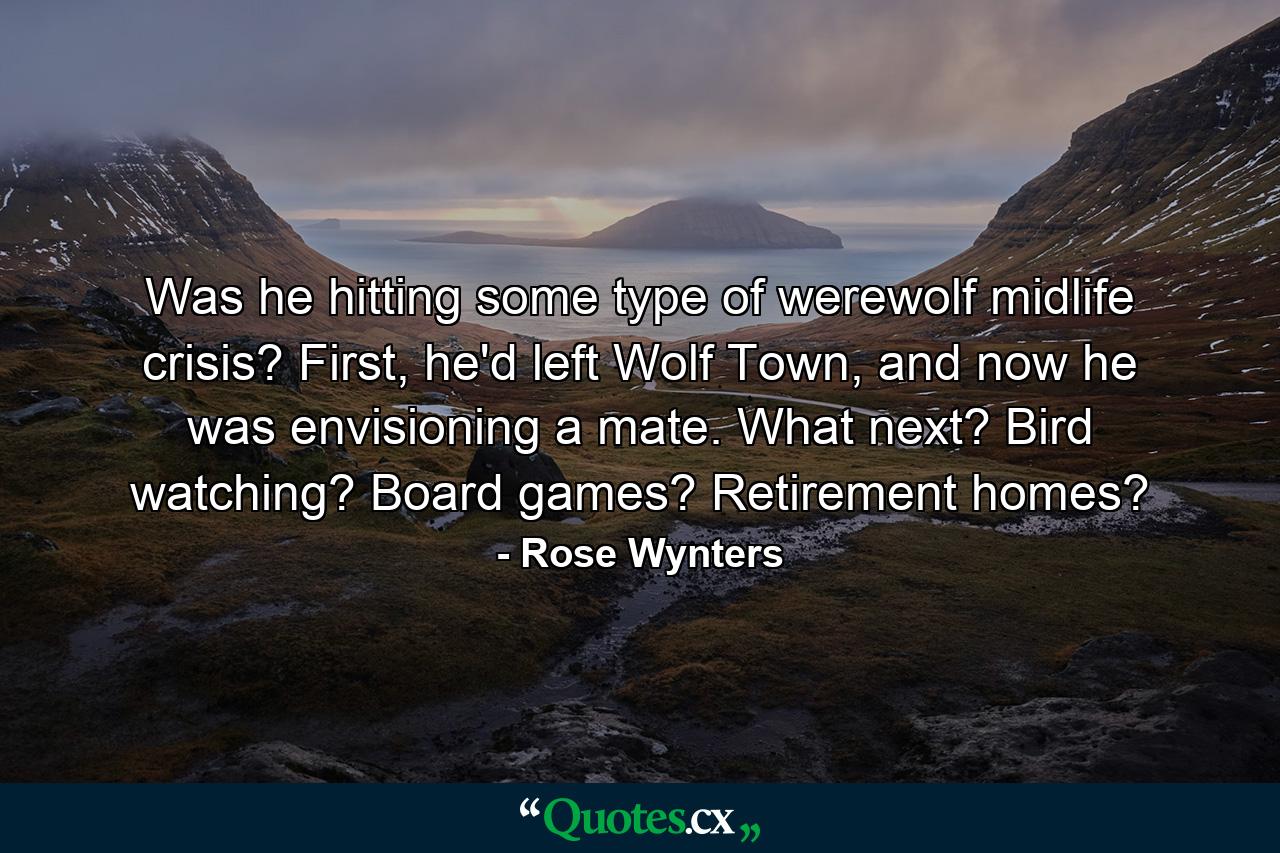 Was he hitting some type of werewolf midlife crisis? First, he'd left Wolf Town, and now he was envisioning a mate. What next? Bird watching? Board games? Retirement homes? - Quote by Rose Wynters