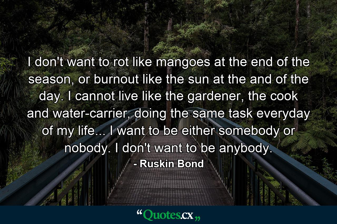 I don't want to rot like mangoes at the end of the season, or burnout like the sun at the and of the day. I cannot live like the gardener, the cook and water-carrier, doing the same task everyday of my life... I want to be either somebody or nobody. I don't want to be anybody. - Quote by Ruskin Bond