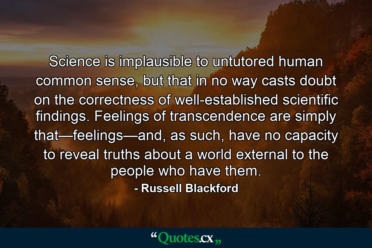 Science is implausible to untutored human common sense, but that in no way casts doubt on the correctness of well-established scientific findings. Feelings of transcendence are simply that—feelings—and, as such, have no capacity to reveal truths about a world external to the people who have them. - Quote by Russell Blackford