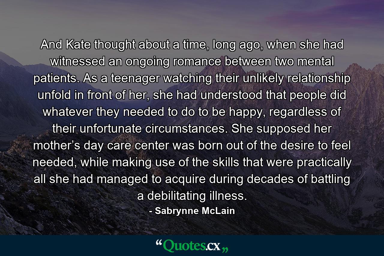 And Kate thought about a time, long ago, when she had witnessed an ongoing romance between two mental patients. As a teenager watching their unlikely relationship unfold in front of her, she had understood that people did whatever they needed to do to be happy, regardless of their unfortunate circumstances. She supposed her mother’s day care center was born out of the desire to feel needed, while making use of the skills that were practically all she had managed to acquire during decades of battling a debilitating illness. - Quote by Sabrynne McLain