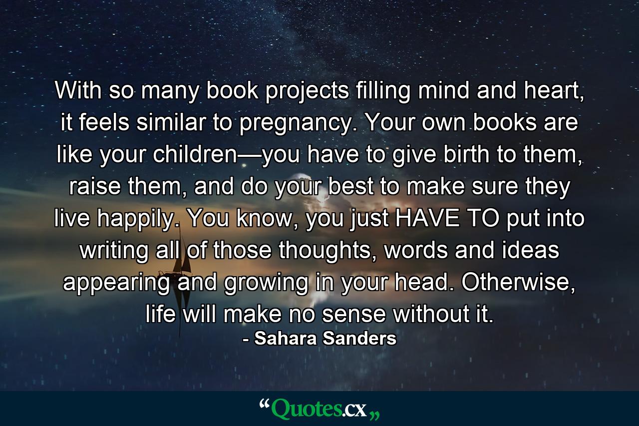 With so many book projects filling mind and heart, it feels similar to pregnancy. Your own books are like your children—you have to give birth to them, raise them, and do your best to make sure they live happily. You know, you just HAVE TO put into writing all of those thoughts, words and ideas appearing and growing in your head. Otherwise, life will make no sense without it. - Quote by Sahara Sanders
