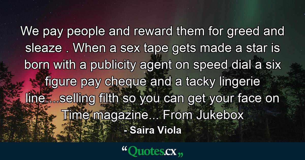 We pay people and reward them for greed and sleaze . When a sex tape gets made a star is born with a publicity agent on speed dial a six figure pay cheque and a tacky lingerie line....selling filth so you can get your face on Time magazine... From Jukebox - Quote by Saira Viola