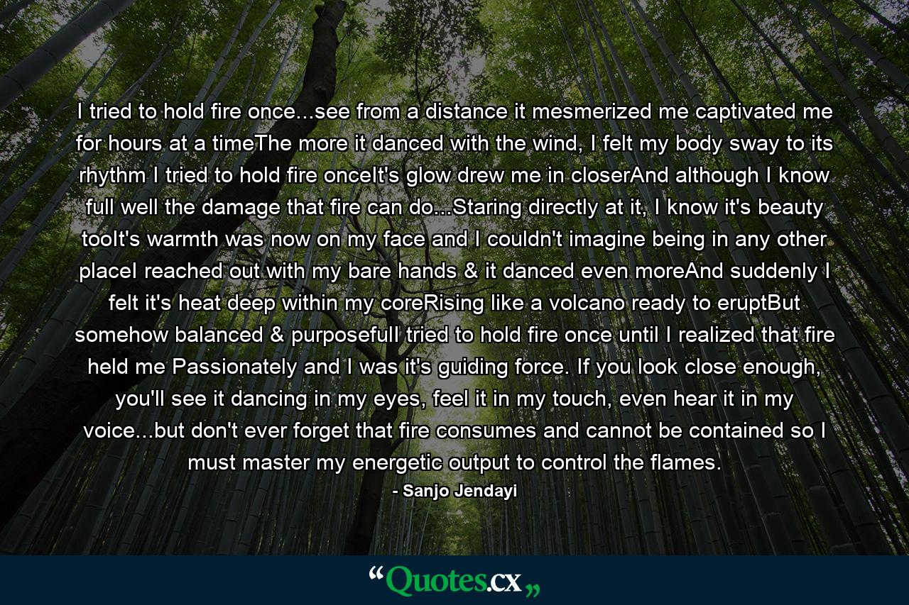 I tried to hold fire once...see from a distance it mesmerized me captivated me for hours at a timeThe more it danced with the wind, I felt my body sway to its rhythm I tried to hold fire onceIt's glow drew me in closerAnd although I know full well the damage that fire can do...Staring directly at it, I know it's beauty tooIt's warmth was now on my face and I couldn't imagine being in any other placeI reached out with my bare hands & it danced even moreAnd suddenly I felt it's heat deep within my coreRising like a volcano ready to eruptBut somehow balanced & purposefulI tried to hold fire once until I realized that fire held me Passionately and I was it's guiding force. If you look close enough, you'll see it dancing in my eyes, feel it in my touch, even hear it in my voice...but don't ever forget that fire consumes and cannot be contained so I must master my energetic output to control the flames. - Quote by Sanjo Jendayi