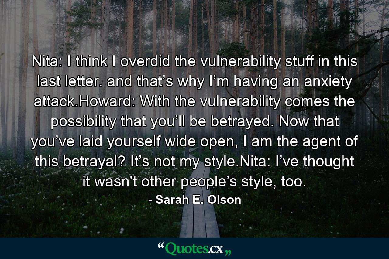 Nita: I think I overdid the vulnerability stuff in this last letter. and that’s why I’m having an anxiety attack.Howard: With the vulnerability comes the possibility that you’ll be betrayed. Now that you’ve laid yourself wide open, I am the agent of this betrayal? It’s not my style.Nita: I’ve thought it wasn't other people’s style, too. - Quote by Sarah E. Olson